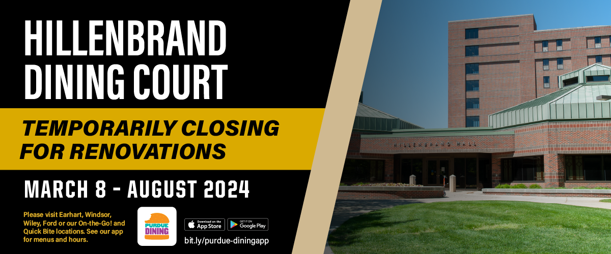 Beginning March 8, 2024, Hillenbrand Dining Court will be closed for renovations until August 2024. Please visit one of our other dining operations or Quick Bite locations.